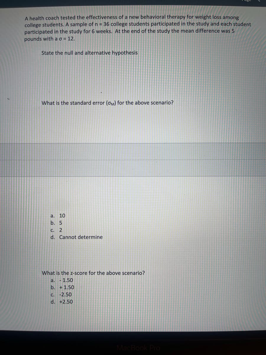 A health coach tested the effectiveness of a new behavioral therapy for weight loss among
college students. A sample of n = 36 college students participated in the study and each student
participated in the study for 6 weeks. At the end of the study the mean difference was 5
pounds with ao = 12.
State the null and alternative hypothesis
What is the standard error (ơM) for the above scenario?
a. 10
b. 5
С. 2
d. Cannot determine
What is the z-score for the above scenario?
a. -1.50
b. + 1.50
С.
-2.50
d. +2.50
MacBook Pro
