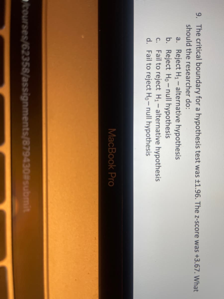 9. The critical boundary for a hypothesis test was ±1.96. The z-score was +3.67. What
should the researcher do:
a. Reject H1 - alternative hypothesis
b. Reject Ho-null hypothesis
c. Fail to reject H1-alternative hypothesis
d. Fail to reject Ho- null hypothesis
MacBook Pro
courses/62358/assignments/879430#submit
