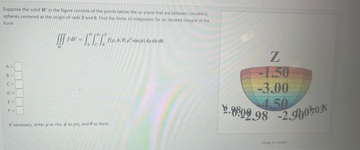 **Problem Statement:**

Suppose the solid \( W \) in the figure consists of the points below the xy-plane that are between concentric spheres centered at the origin of radii 2 and 6. Find the limits of integration for an iterated integral of the form

\[
\iiint_W f \, dV = \int_A^B \int_C^D \int_E^F f(\rho, \phi, \theta) \rho^2 \sin(\phi) \, d\rho \, d\phi \, d\theta.
\]

**Limits of Integration:**

- \( A = \) [Enter limit for \(\theta\)]
- \( B = \) [Enter limit for \(\theta\)]
- \( C = \) [Enter limit for \(\phi\)]
- \( D = \) [Enter limit for \(\phi\)]
- \( E = \) [Enter limit for \(\rho\)]
- \( F = \) [Enter limit for \(\rho\)]

If necessary, enter \( \rho \) as rho, \( \phi \) as phi, and \( \theta \) as theta.

**Explanation of the Diagram:**

The accompanying diagram depicts a section of a spherical region below the xy-plane. It illustrates a three-dimensional view of the space between two concentric spheres, one with a smaller radius of 2 and another with a larger radius of 6. The diagram shows cross-sectional contour lines indicating levels of the z-coordinate, with values labeled as -1.50, -3.00, and -4.50, displaying how the solid is situated below the xy-plane. The diagram also provides perspective on the x and y axes orientations and the negative z-values indicating a position below the xy-plane. You can drag to rotate and view different angles of the 3D solid.