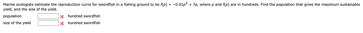 Marine ecologists estimate the reproduction curve for swordfish in a fishing ground to be f(p) = −0.01p² + 7p, where p and f(p) are in hundreds. Find the population that gives the maximum sustainable
yield, and the size of the yield.
population
size of the yield
X hundred swordfish
Xhundred swordfish