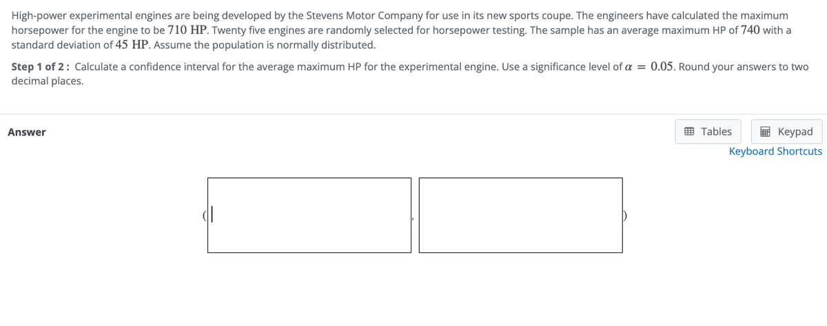 High-power experimental engines are being developed by the Stevens Motor Company for use in its new sports coupe. The engineers have calculated the maximum
horsepower for the engine to be 710 HP. Twenty five engines are randomly selected for horsepower testing. The sample has an average maximum HP of 740 with a
standard deviation of 45 HP. Assume the population is normally distributed.
Step 1 of 2: Calculate a confidence interval for the average maximum HP for the experimental engine. Use a significance level of a = 0.05. Round your answers to two
decimal places.
Answer
Tables
Keypad
Keyboard Shortcuts