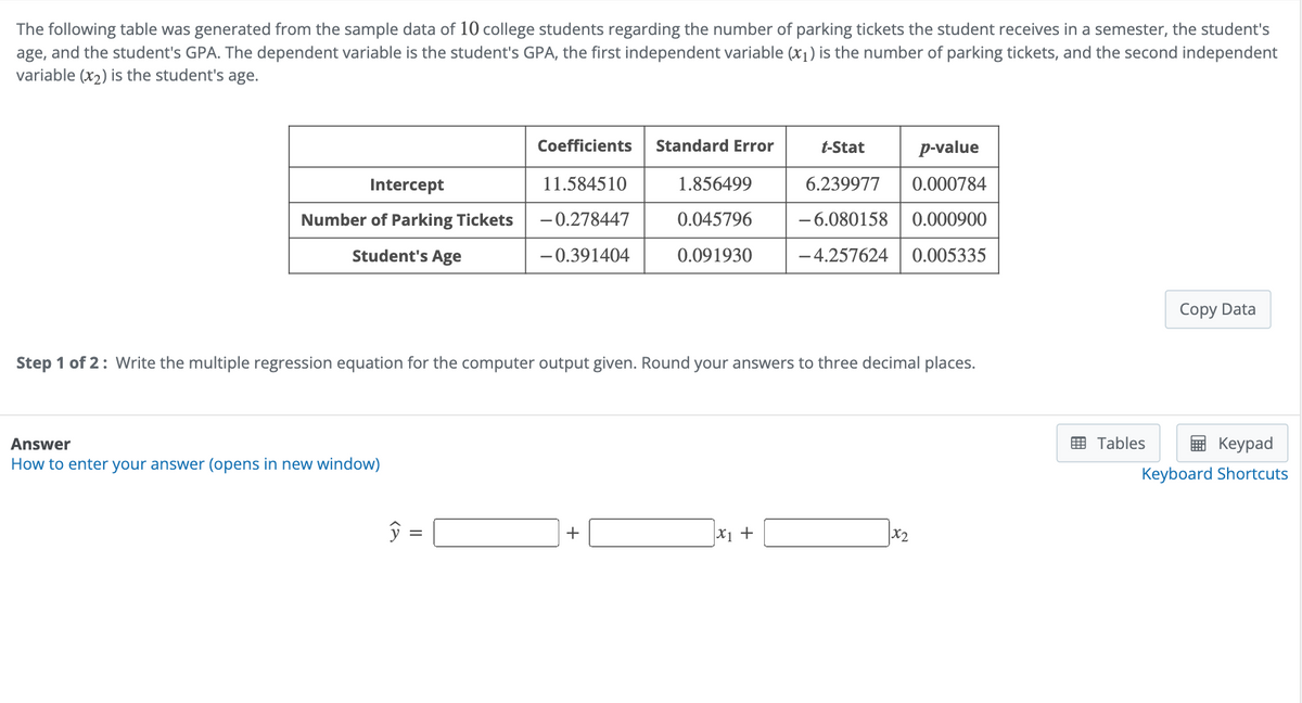 The following table was generated from the sample data of 10 college students regarding the number of parking tickets the student receives in a semester, the student's
age, and the student's GPA. The dependent variable is the student's GPA, the first independent variable (x1) is the number of parking tickets, and the second independent
variable (x2) is the student's age.
Coefficients
Standard Error
t-Stat
p-value
Intercept
Number of Parking Tickets
Student's Age
11.584510
-0.278447
-0.391404
1.856499
0.045796
0.091930
6.239977 0.000784
-6.080158 0.000900
-4.257624 0.005335
Copy Data
Step 1 of 2: Write the multiple regression equation for the computer output given. Round your answers to three decimal places.
Answer
How to enter your answer (opens in new window)
+
x +
x2
Tables
Keypad
Keyboard Shortcuts