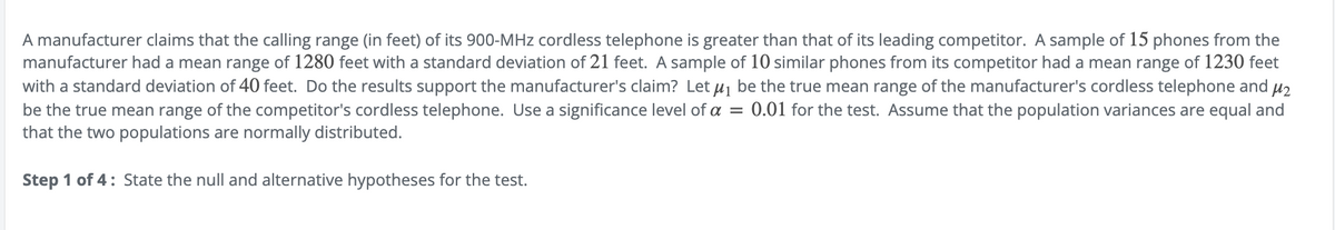 A manufacturer claims that the calling range (in feet) of its 900-MHz cordless telephone is greater than that of its leading competitor. A sample of 15 phones from the
manufacturer had a mean range of 1280 feet with a standard deviation of 21 feet. A sample of 10 similar phones from its competitor had a mean range of 1230 feet
with a standard deviation of 40 feet. Do the results support the manufacturer's claim? Let μ₁ be the true mean range of the manufacturer's cordless telephone and μ₂
be the true mean range of the competitor's cordless telephone. Use a significance level of a = 0.01 for the test. Assume that the population variances are equal and
that the two populations are normally distributed.
Step 1 of 4: State the null and alternative hypotheses for the test.