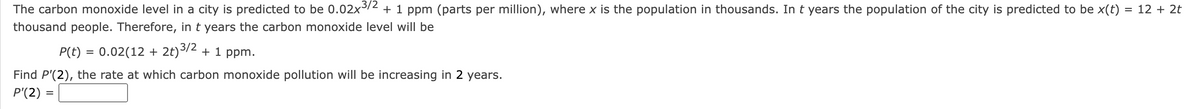 The carbon monoxide level in a city is predicted to be 0.02x³/2 + 1 ppm (parts per million), where x is the population in thousands. In t years the population of the city is predicted to be x(t) = 12 + 2t
thousand people. Therefore, in t years the carbon monoxide level will be
P(t) = 0.02(12 + 2t)³/2 + 1 ppm.
Find P'(2), the rate at which carbon monoxide pollution will be increasing in 2 years.
P'(2) =