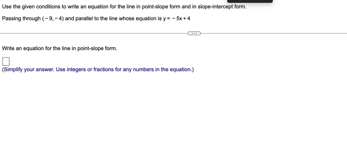 Use the given conditions to write an equation for the line in point-slope form and in slope-intercept form.
Passing through (- 9, - 4) and parallel to the line whose equation is y = - 5x + 4
...
Write an equation for the line in point-slope form.
(Simplify your answer. Use integers or fractions for any numbers in the equation.)
