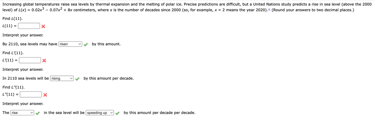 ### Understanding Sea Level Rise Predictions

#### Introduction

Increasing global temperatures raise sea levels by thermal expansion and the melting of polar ice. Precise predictions are difficult, but a United Nations study predicts a rise in sea level (above the 2000 level) of \( L(x) = 0.02x^3 - 0.07x^2 + 8x \) centimeters, where \( x \) is the number of decades since 2000 (so, for example, \( x = 2 \) means the year 2020). Round your answers to two decimal places.

#### Sea Level Rise Calculation

##### Problem 1: Find \( L(11) \)
\[ L(11) = \, \, \, \, ? \]
[Input Field]

[X]

**Interpret your answer:**
By 2110, sea levels may have 
\[ \text{risen} \quad \, \, \, \, \, [ ] \, \, \, \, \, \text{by this amount}. \]

##### Problem 2: Find \( L'(11) \)
\[ L'(11) = \, \, \, \, ? \]

[Input Field]

[X]

**Interpret your answer:**
In 2110 sea levels will be 
\[ \text{rising} \quad \, \, \, \, \, [ ] \, \, \, \, \, \text{by this amount per decade}. \]

##### Problem 3: Find \( L''(11) \)
\[ L''(11) = \, \, \, \, ? \]

[Input Field]

[X]

**Interpret your answer:**
The 
\[ \text{rise} \quad \, \, \, \, \, \text{in the sea level will be} \quad \text{speeding up} \quad \, [ ] \, \, \, \, \, \text{by this amount per decade per decade}. \]

#### Conclusion

This exercise helps us understand the rate and acceleration of sea level rise over time, given predictions based on increasing global temperatures. By calculating the given functions \( L(x) \), \( L'(x) \), and \( L''(x) \), we can interpret the extent and change in sea levels over the coming decades. Ensure to round off your answers