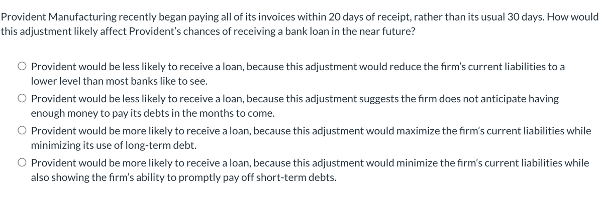 Provident Manufacturing recently began paying all of its invoices within 20 days of receipt, rather than its usual 30 days. How would
this adjustment likely affect Provident's chances of receiving a bank loan in the near future?
Provident would be less likely to receive a loan, because this adjustment would reduce the firm's current liabilities to a
lower level than most banks like to see.
O Provident would be less likely to receive a loan, because this adjustment suggests the firm does not anticipate having
enough money to pay its debts in the months to come.
O Provident would be more likely to receive a loan, because this adjustment would maximize the firm's current liabilities while
minimizing its use of long-term debt.
O Provident would be more likely to receive a loan, because this adjustment would minimize the firm's current liabilities while
also showing the firm's ability to promptly pay off short-term debts.
