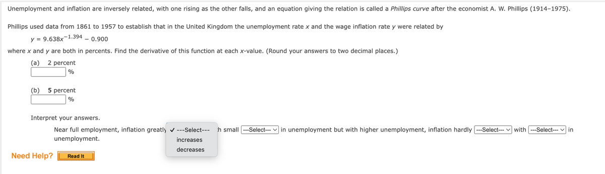 ### Understanding the Phillips Curve and Its Derivative

**Unemployment and inflation are inversely related**, with one rising as the other falls. The equation giving this relation is called a **Phillips curve** after the economist **A. W. Phillips (1914–1975)**.

Phillips used data from 1861 to 1957 to establish that in the United Kingdom, the unemployment rate \( x \) and the wage inflation rate \( y \) were related by:

\[ y = 9.638x^{-1.394} - 0.900 \]

where \( x \) and \( y \) are both in percent. 

### Derivative Calculation

Find the derivative of this function at each \( x \)-value. (Round your answers to two decimal places.)

- **(a) 2 percent**

  Place your calculated value in the box below:
  \[
  \boxed{\ \ \ \ \ }
  \]
  %

- **(b) 5 percent**

  Place your calculated value in the box below:
  \[
  \boxed{\ \ \ \ \ }
  \]
  %

### Interpretation of Results

Interpret your answers based on the calculated derivative.

Near full employment, inflation greatly---Select--- **decreases or increases** ---Select--- with small---Select--- **decreases or increases** ---Select--- in unemployment, but with higher unemployment, inflation hardly---Select--- **decreases or increases** ---Select--- with---Select--- **decreases or increases** ---Select--- in unemployment.

---

For further assistance, click the button below:

**Need Help?**
\[ \boxed{\text{Read It}} \]