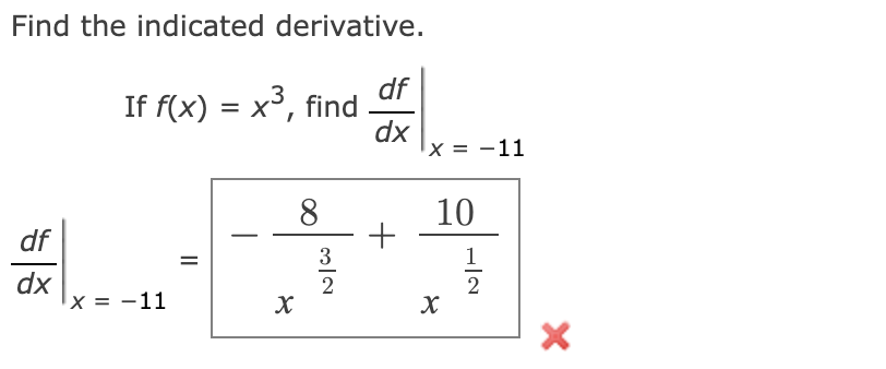 **Find the indicated derivative.**

Given \( f(x) = x^3 \), we need to find \(\left. \frac{df}{dx} \right|_{x = -11} \).

The attempted solution provided in the image is:

\[
\left. \frac{df}{dx} \right|_{x = -11} = \frac{-8}{x^{\frac{3}{2}}} + \frac{10}{x^{\frac{1}{2}}}
\]

However, this solution is incorrect, as indicated by the red "X" symbol next to it. 

**Explanation of the Provided Solution Steps:**
- The provided solution attempts to evaluate the derivative by showing fractional exponents in terms of \( x \).
- The terms \(\frac{-8}{x^{3/2}}\) and \(\frac{10}{x^{1/2}}\) do not relate correctly to the derivative of the function \( f(x) = x^3 \).

Let's correctly solve the problem:

1. **Find the derivative of \( f(x) \):**
   \[
   f(x) = x^3
   \]
   \[
   \frac{df}{dx} = 3x^2
   \]

2. **Evaluate the derivative at \( x = -11 \):**
   \[
   \left. \frac{df}{dx} \right|_{x = -11} = 3(-11)^2 = 3 \cdot 121 = 363
   \]

So, the correct value of the derivative at \( x = -11 \) is \(\boxed{363}\).