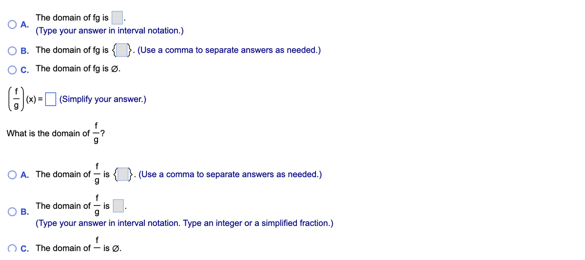 The domain of fg is
O A.
(Type your answer in interval notation.)
O B. The domain of fg is < }. (Use a comma to separate answers as needed.)
O C. The domain of fg is Ø.
(x) = (Simplify your answer.)
f
What is the domain of -?
f
O A. The domain of
g
is {
(Use a comma to separate answers as needed.)
f
The domain of
is
В.
g
(Type your answer in interval notation. Type an integer or a simplified fraction.)
O C. The domain of
f
- is Ø.
