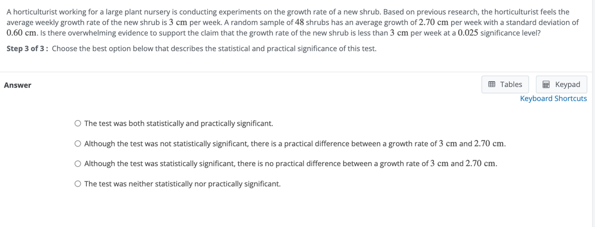 A horticulturist working for a large plant nursery is conducting experiments on the growth rate of a new shrub. Based on previous research, the horticulturist feels the
average weekly growth rate of the new shrub is 3 cm per week. A random sample of 48 shrubs has an average growth of 2.70 cm per week with a standard deviation of
0.60 cm. Is there overwhelming evidence to support the claim that the growth rate of the new shrub is less than 3 cm per week at a 0.025 significance level?
Step 3 of 3: Choose the best option below that describes the statistical and practical significance of this test.
Answer
○ The test was both statistically and practically significant.
Tables
Keypad
Keyboard Shortcuts
O Although the test was not statistically significant, there is a practical difference between a growth rate of 3 cm and 2.70 cm.
○ Although the test was statistically significant, there is no practical difference between a growth rate of 3 cm and 2.70 cm.
○ The test was neither statistically nor practically significant.