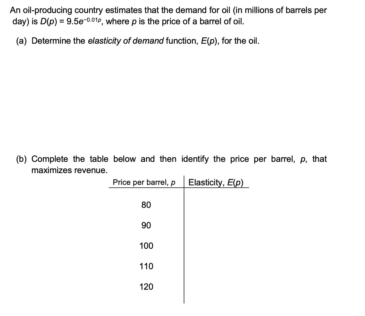 An oil-producing country estimates that the demand for oil (in millions of barrels per
day) is D(p) = 9.5e-0.01p, where p is the price of a barrel of oil.
(a) Determine the elasticity of demand function, E(p), for the oil.
(b) Complete the table below and then identify the price per barrel, p, that
maximizes revenue.
Price per barrel, p
Elasticity, E(p)
80
90
100
110
120