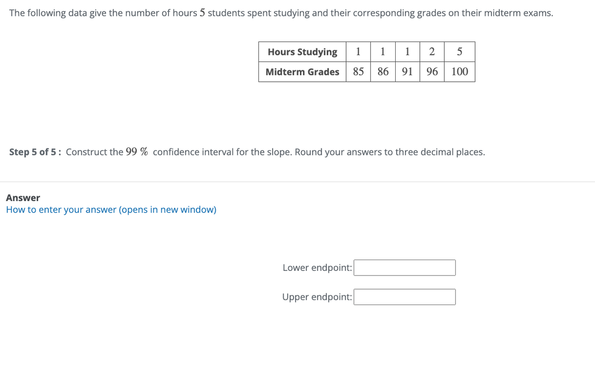 The following data give the number of hours 5 students spent studying and their corresponding grades on their midterm exams.
Hours Studying
111
2
5
Midterm Grades 85
86 91 96
100
Step 5 of 5: Construct the 99 % confidence interval for the slope. Round your answers to three decimal places.
Answer
How to enter your answer (opens in new window)
Lower endpoint:
Upper endpoint: