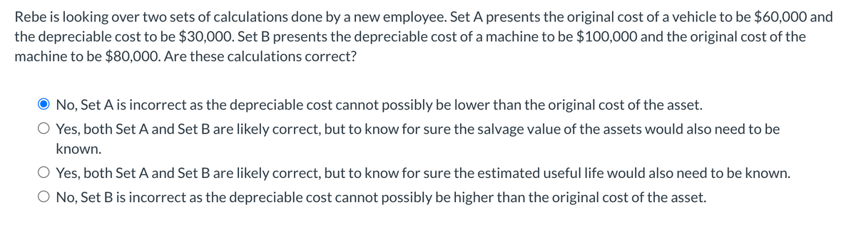 Rebe is looking over two sets of calculations done by a new employee. Set A presents the original cost of a vehicle to be $60,000 and
the depreciable cost to be $30,000. Set B presents the depreciable cost of a machine to be $100,000 and the original cost of the
machine to be $80,000. Are these calculations correct?
No, Set A is incorrect as the depreciable cost cannot possibly be lower than the original cost of the asset.
Yes, both Set A and Set B are likely correct, but to know for sure the salvage value of the assets would also need to be
known.
Yes, both Set A and Set B are likely correct, but to know for sure the estimated useful life would also need to be known.
O No, Set B is incorrect as the depreciable cost cannot possibly be higher than the original cost of the asset.
