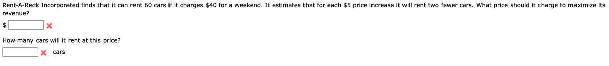 Rent-A-Reck Incorporated finds that it can rent 60 cars if it charges $40 for a weekend. It estimates that for each $5 price increase it will rent two fewer cars. What price should it charge to maximize its
revenue?
X
How many cars will it rent at this price?
X cars