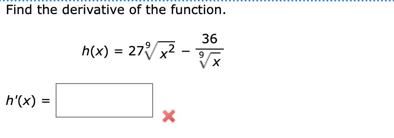 **Find the derivative of the function.**

Given function:
\[ h(x) = 27 \sqrt[9]{x^2} - \frac{36}{\sqrt[9]{x}} \]

Derivative of the function:
\[ h'(x) = \] 

**Note:** The box is meant for the expression of the derivative and the red “X” indicates that the expression currently in the box is incorrect.

**Explanation:**
- \(\sqrt[9]{x^2}\) denotes the 9th root of \(x^2\).
- \(\frac{36}{\sqrt[9]{x}}\) denotes the division of 36 by the 9th root of \(x\).

In order to determine \(h'(x)\), you'll need to apply the rules of differentiation to \(h(x)\). 

If you encounter errors, verify each step, paying attention to the exponents and application of the chain rule if necessary.