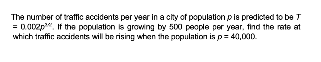 The number of traffic accidents per year in a city of population p is predicted to be T
= 0.002p³/2. If the population is growing by 500 people per year, find the rate at
which traffic accidents will be rising when the population is p = 40,000.