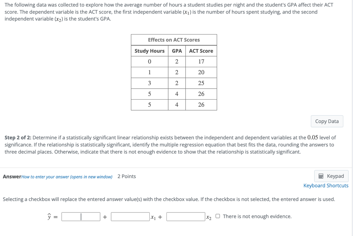 The following data was collected to explore how the average number of hours a student studies per night and the student's GPA affect their ACT
score. The dependent variable is the ACT score, the first independent variable (x1) is the number of hours spent studying, and the second
independent variable (x2) is the student's GPA.
Effects on ACT Scores
Study Hours GPA ACT Score
0
2
17
1
2
20
3
2
25
5
4
26
5
4
26
Copy Data
Step 2 of 2: Determine if a statistically significant linear relationship exists between the independent and dependent variables at the 0.05 level of
significance. If the relationship is statistically significant, identify the multiple regression equation that best fits the data, rounding the answers to
three decimal places. Otherwise, indicate that there is not enough evidence to show that the relationship is statistically significant.
Answer How to enter your answer (opens in new window) 2 Points
Keypad
Keyboard Shortcuts
Selecting a checkbox will replace the entered answer value(s) with the checkbox value. If the checkbox is not selected, the entered answer is used.
+
x₁ +
x2
There is not enough evidence.