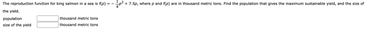 The reproduction function for king salmon in a sea is f(p)
the yield.
population
size of the yield
thousand metric tons
thousand metric tons
=
1
+ 7.5p, where p and f(p) are in thousand metric tons. Find the population that gives the maximum sustainable yield, and the size of