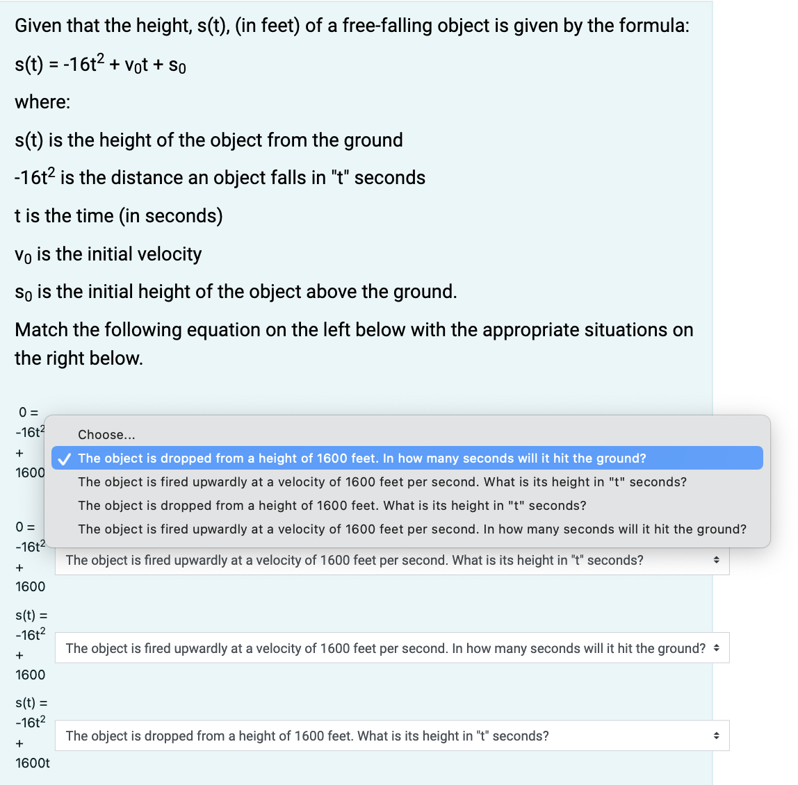 Given that the height, s(t), (in feet) of a free-falling object is given by the formula:
s(t) = -16t2 + vot + so
where:
s(t) is the height of the object from the ground
-16t2 is the distance an object falls in "t" seconds
t is the time (in seconds)
Vo is the initial velocity
so is the initial height of the object above the ground.
Match the following equation on the left below with the appropriate situations on
the right below.
0 =
-16t?
Choose...
The object is dropped from a height of 1600 feet. In how many seconds will it hit the ground?
1600
The object is fired upwardly at a velocity of 1600 feet per second. What is its height in "t" seconds?
The object is dropped from a height of 1600 feet. What is its height in "t" seconds?
0 =
The object is fired upwardly at a velocity of 1600 feet per second. In how many seconds will it hit the ground?
-16t2
The object is fired upwardly at a velocity of 1600 feet per second. What is its height in "t" seconds?
+
1600
s(t) =
-16t?
The object is fired upwardly at a velocity of 1600 feet per second. In how many seconds will it hit the ground? +
+
1600
s(t) =
-16t2
The object is dropped from a height of 1600 feet. What is its height in "t" seconds?
+
1600t
