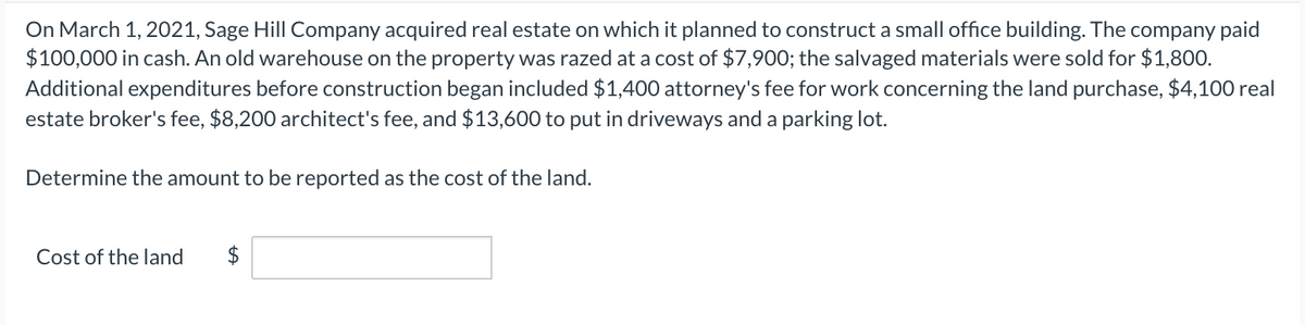 On March 1, 2021, Sage Hill Company acquired real estate on which it planned to construct a small office building. The company paid
$100,000 in cash. An old warehouse on the property was razed at a cost of $7,900; the salvaged materials were sold for $1,800.
Additional expenditures before construction began included $1,400 attorney's fee for work concerning the land purchase, $4,100 real
estate broker's fee, $8,200 architect's fee, and $13,600 to put in driveways and a parking lot.
Determine the amount to be reported as the cost of the land.
Cost of the land
$
