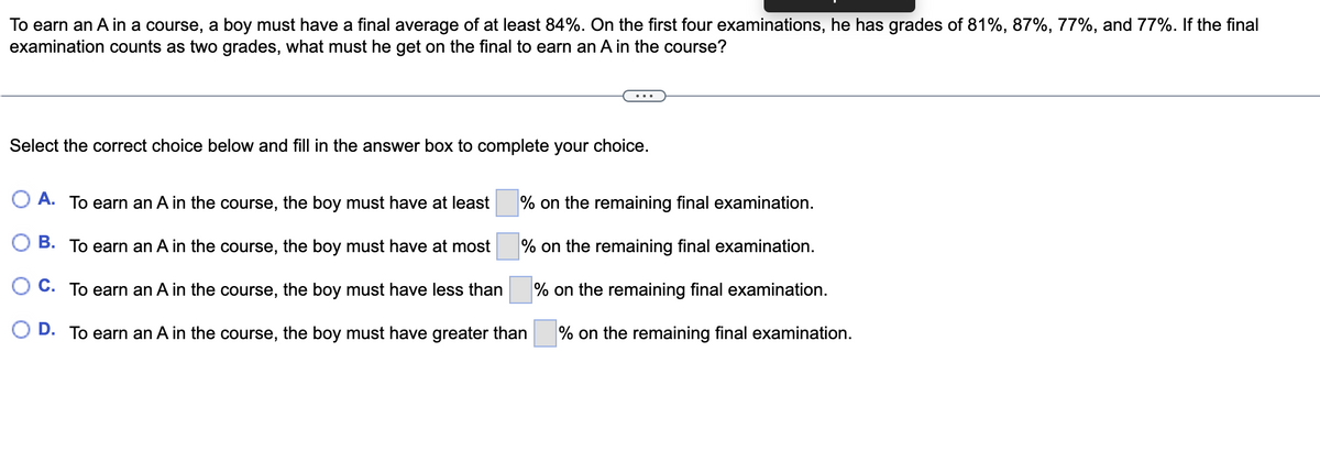 To earn an A in a course, a boy must have a final average of at least 84%. On the first four examinations, he has grades of 81%, 87%, 77%, and 77%. If the final
examination counts as two grades, what must he get on the final to earn an A in the course?
Select the correct choice below and fill in the answer box to complete your choice.
O A. To earn an A in the course, the boy must have at least
% on the remaining final examination.
O B. To earn an A in the course, the boy must have at most
% on the remaining final examination.
O C. To earn an A in the course, the boy must have less than
% on the remaining final examination.
D. To earn an A in the course, the boy must have greater than
% on the remaining final examination.
