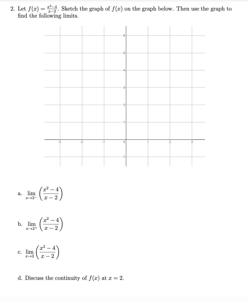 2. Let f(x) = 24. Sketch the graph of f(x) on the graph below. Then use the graph to
find the following
limits.
a. lim
x-2-
b. lim
I I
(2²-4)
x→2+ x 2
x² 4
c. lim
x→2
x - 2
d. Discuss the continuity of f(x) at x = 2.