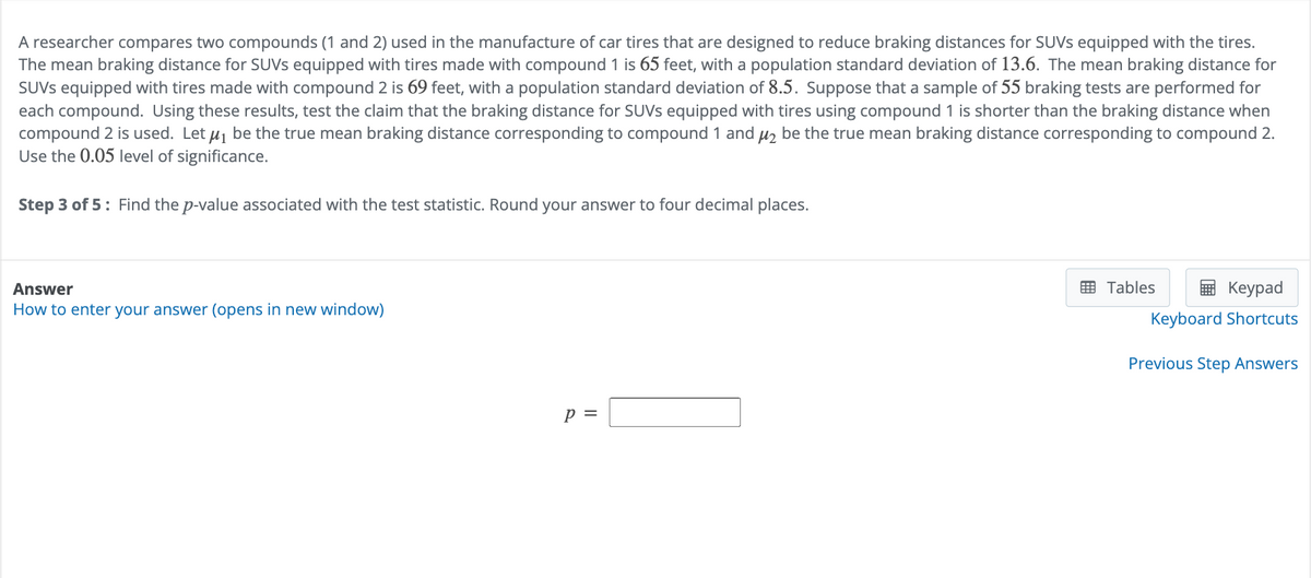 A researcher compares two compounds (1 and 2) used in the manufacture of car tires that are designed to reduce braking distances for SUVs equipped with the tires.
The mean braking distance for SUVs equipped with tires made with compound 1 is 65 feet, with a population standard deviation of 13.6. The mean braking distance for
SUVS equipped with tires made with compound 2 is 69 feet, with a population standard deviation of 8.5. Suppose that a sample of 55 braking tests are performed for
each compound. Using these results, test the claim that the braking distance for SUVs equipped with tires using compound 1 is shorter than the braking distance when
compound 2 is used. Let μ₁ be the true mean braking distance corresponding to compound 1 and μ₂ be the true mean braking distance corresponding to compound 2.
Use the 0.05 level of significance.
Step 3 of 5 Find the p-value associated with the test statistic. Round your answer to four decimal places.
Answer
How to enter your answer (opens in new window)
p =
Tables
Keypad
Keyboard Shortcuts
Previous Step Answers