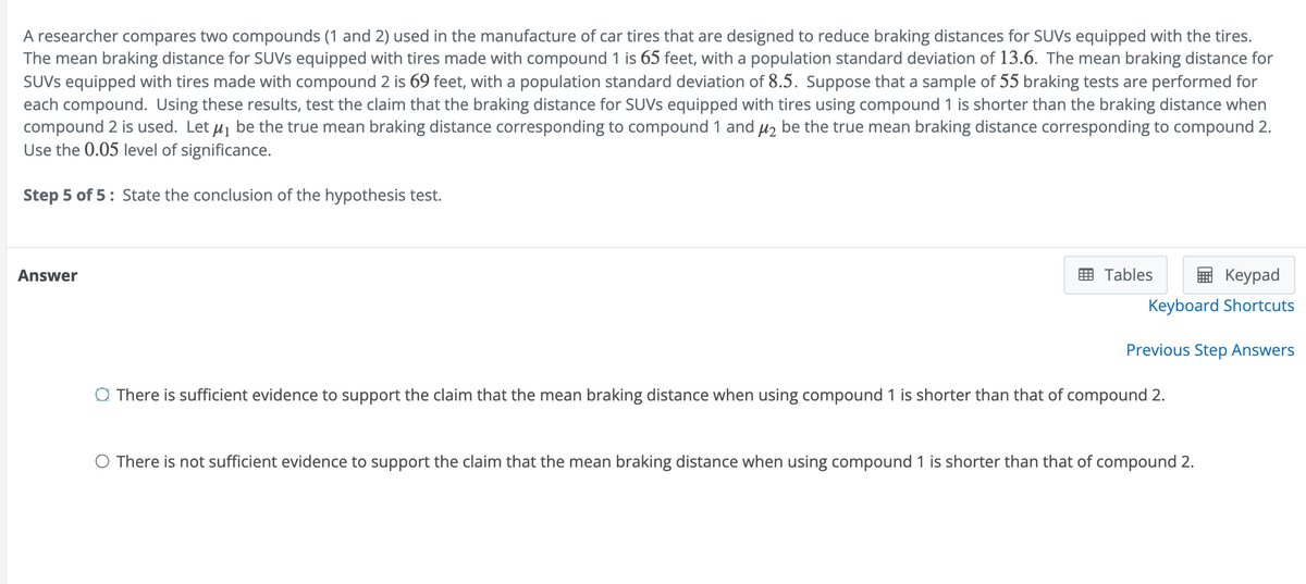 A researcher compares two compounds (1 and 2) used in the manufacture of car tires that are designed to reduce braking distances for SUVs equipped with the tires.
The mean braking distance for SUVs equipped with tires made with compound 1 is 65 feet, with a population standard deviation of 13.6. The mean braking distance for
SUVs equipped with tires made with compound 2 is 69 feet, with a population standard deviation of 8.5. Suppose that a sample of 55 braking tests are performed for
each compound. Using these results, test the claim that the braking distance for SUVs equipped with tires using compound 1 is shorter than the braking distance when
compound 2 is used. Let μ₁ be the true mean braking distance corresponding to compound 1 and μ₂ be the true mean braking distance corresponding to compound 2.
Use the 0.05 level of significance.
Step 5 of 5: State the conclusion of the hypothesis test.
Answer
Tables
Keypad
Keyboard Shortcuts
Previous Step Answers
There is sufficient evidence to support the claim that the mean braking distance when using compound 1 is shorter than that of compound 2.
○ There is not sufficient evidence to support the claim that the mean braking distance when using compound 1 is shorter than that of compound 2.