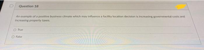 Question 18
An example of a positive business climate which may influence a facility location decision is increasing governmental costs and
increasing property taxes.
O True
O False