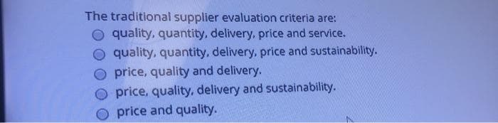 The traditional supplier evaluation criteria are:
O quality, quantity, delivery, price and service.
quality, quantity, delivery, price and sustainability.
Oprice, quality and delivery.
O price, quality, delivery and sustainability.
Oprice and quality.