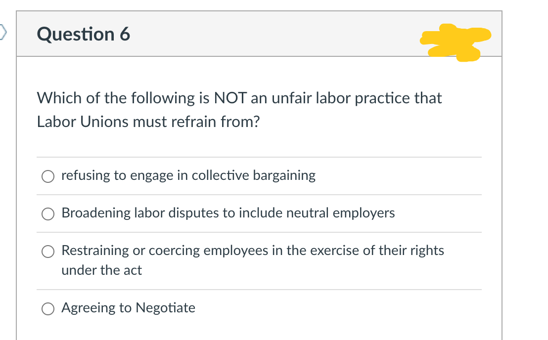 Question 6
Which of the following is NOT an unfair labor practice that
Labor Unions must refrain from?
refusing to engage in collective bargaining
Broadening labor disputes to include neutral employers
Restraining or coercing employees in the exercise of their rights
under the act
Agreeing to Negotiate