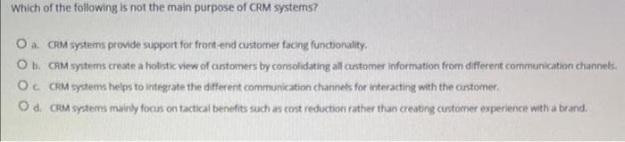 Which of the following is not the main purpose of CRM systems?
O a. CRM systems provide support for front-end customer facing functionality.
O b. CRM systems create a holistic view of customers by consolidating all customer information from different communication channels.
Oc CRM systems helps to integrate the different communication channels for interacting with the customer.
O d. CRM systems mainly focus on tactical benefits such as cost reduction rather than creating customer experience with a brand.