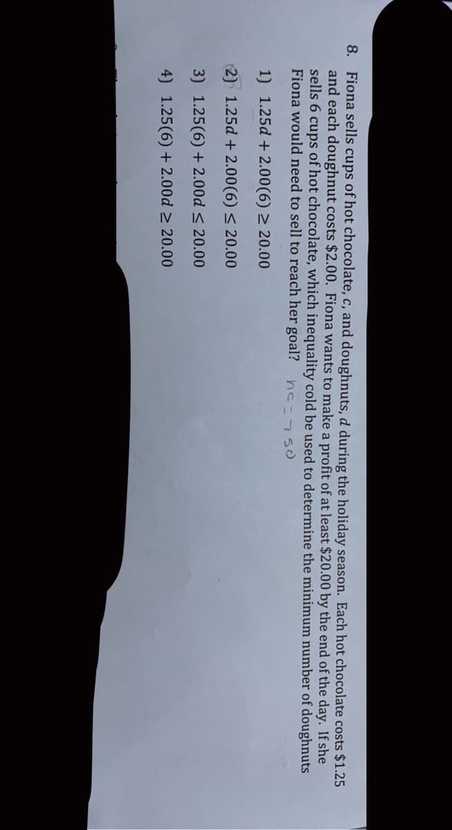 8. Fiona sells cups of hot chocolate, c, and doughnuts, d during the holiday season. Each hot chocolate costs $1.25
and each doughnut costs $2.00. Fiona wants to make a profit of at least $20.00 by the end of the day. If she
sells 6 cups of hot chocolate, which inequality cold be used to determine the minimum number of doughnuts
Fiona would need to sell to reach her goal? hc=750
1) 1.25d + 2.00(6) > 20.00
2) 1.25d + 2.00(6) < 20.00
3) 1.25(6) + 2.00d < 20.00
4) 1.25(6) + 2.00d > 20.00
