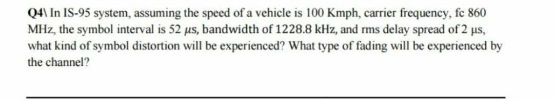 Q4\ In IS-95 system, assuming the speed of a vehicle is 100 Kmph, carrier frequency, fc 860
MHz, the symbol interval is 52 µs, bandwidth of 1228.8 kHz, and rms delay spread of 2 µs,
what kind of symbol distortion will be experienced? What type of fading will be experienced by
the channel?