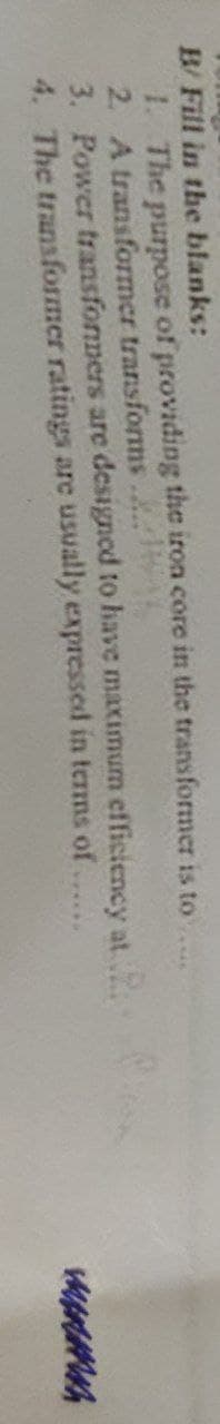 B/ Fill in the blanks:
1. The purpose of providing the iron core in the transformer is to
2. A transformer transforms...
3. Power transformers are designed to have maximum efficiency at
4. The transformer ratings are usually expressed in terms of
menm