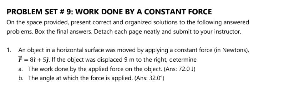 PROBLEM SET # 9: WORK DONE BY A CONSTANT FORCE
On the space provided, present correct and organized solutions to the following answered
problems. Box the final answers. Detach each page neatly and submit to your instructor.
An object in a horizontal surface was moved by applying a constant force (in Newtons),
F = 81 + 5j. If the object was displaced 9 m to the right, determine
a. The work done by the applied force on the object. (Ans: 72.0 J)
b. The angle at which the force is applied. (Ans: 32.0°)
