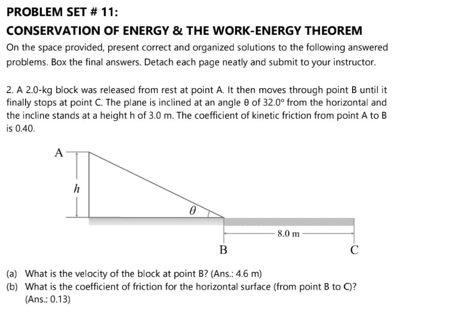 PROBLEM SET # 11:
CONSERVATION OF ENERGY & THE WORK-ENERGY THEOREM
On the space provided, present correct and organized solutions to the following answered
problems. Box the final answers. Detach each page neatly and submit to your instructor.
2. A 2.0-kg block was released from rest at point A. It then moves through point B until it
finally stops at point C. The plane is inclined at an angle 0 of 32.0° from the horizontal and
the incline stands at a height h of 3.0 m. The coefficient of kinetic friction from point A to B
is 0.40.
8.0 m
B
(a) What is the velocity of the block at point B? (Ans.: 4.6 m)
(b) What is the coefficient of friction for the horizontal surface (from point B to C)?
(Ans.: 0.13)
