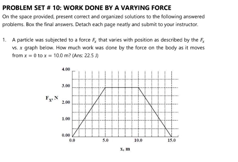 PROBLEM SET # 10: WORK DONE BY A VARYING FORCE
On the space provided, present correct and organized solutions to the following answered
problems. Box the final answers. Detach each page neatly and submit to your instructor.
1. A particle was subjected to a force F, that varies with position as described by the F
vs. x graph below. How much work was done by the force on the body as it moves
from x = 0 to x = 10.0 m? (Ans: 22.5 J)
%3D
4.00
3.00
F N
2.00
1.00
0.00
0.0
5.0
10.0
15.0
X, m
