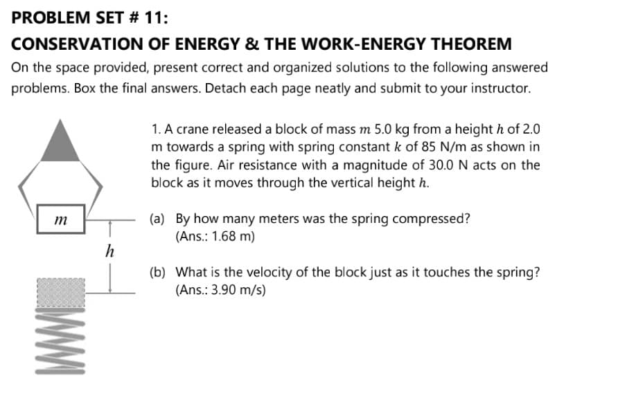 PROBLEM SET # 11:
CONSERVATION OF ENERGY & THE WORK-ENERGY THEOREM
On the space provided, present correct and organized solutions to the following answered
problems. Box the final answers. Detach each page neatly and submit to your instructor.
1. A crane released a block of mass m 5.0 kg from a height h of 2.0
m towards a spring with spring constant k of 85 N/m as shown in
the figure. Air resistance with a magnitude of 30.0 N acts on the
block as it moves through the vertical height h.
(a) By how many meters was the spring compressed?
(Ans.: 1.68 m)
(b) What is the velocity of the block just as it touches the spring?
(Ans.: 3.90 m/s)
WWI
