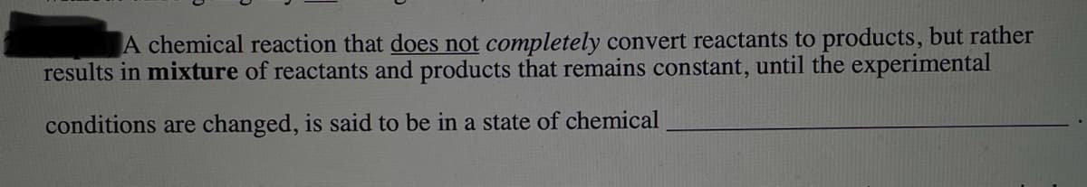 A chemical reaction that does not completely convert reactants to products, but rather
results in mixture of reactants and products that remains constant, until the experimental
conditions are changed, is said to be in a state of chemical
