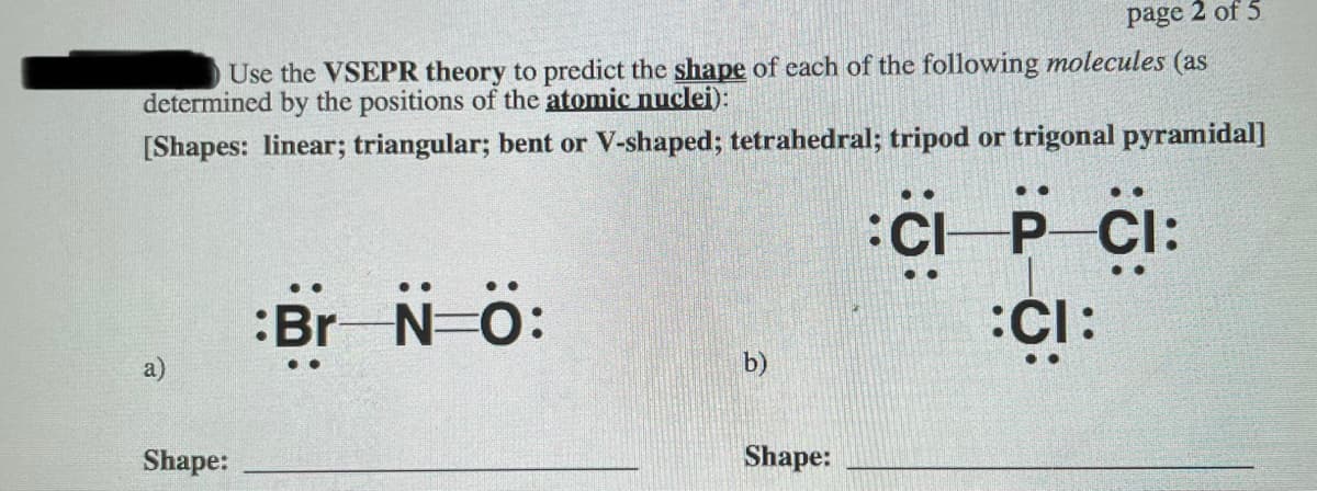 page 2 of 5
Use the VSEPR theory to predict the shape of each of the following molecules (as
determined by the positions of the atomic nuclei):
[Shapes: linear; triangular; bent or V-shaped; tetrahedral; tripod or trigonal pyramidal]
CP CI:
:Br N-ö:
b)
Shape:
Shape:
