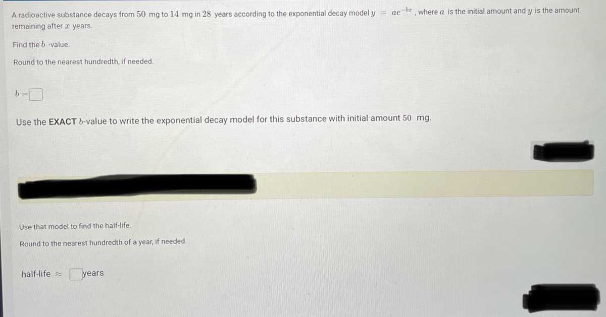 A radioactive substance decays from 50 mg to 14 mg in 28 years according to the exponential decay model y = ae-bz, where a is the initial amount and y is the amount
remaining after x years.
Find the b -value.
Round to the nearest hundredth, if needed.
Use the EXACT b-value to write the exponential decay model for this substance with initial amount 50 mg.
Use that model to find the half-life.
Round to the nearest hundredth of a year, if needed.
half-life
years
