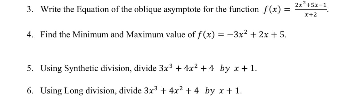 2x²+5x-1
3. Write the Equation of the oblique asymptote for the function f (x) =
x+2
4. Find the Minimum and Maximum value of f (x) = -3x² + 2x + 5.
5. Using Synthetic division, divide 3x3 + 4x2 + 4 by x + 1.
6. Using Long division, divide 3x³ + 4x² + 4 _by x + 1.
