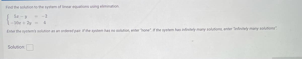 Find the solution to the system of linear equations using elimination.
S 5x – y
-10x + 2y =
4
Enter the system's solution as an ordered pair. If the system has no solution, enter "none". If the system has infinitely many solutions, enter "infinitely many solutions“.
Solution:
