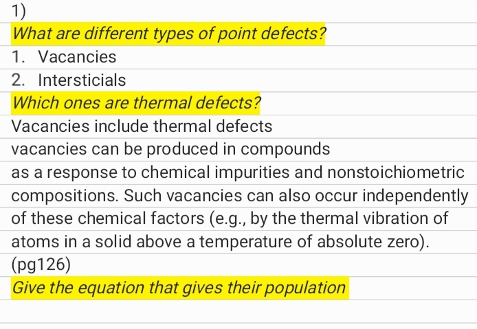 1)
What are different types of point defects?
1. Vacancies
2. Intersticials
Which ones are thermal defects?
Vacancies include thermal defects
vacancies can be produced in compounds
as a response to chemical impurities and nonstoichiometric
compositions. Such vacancies can also occur independently
of these chemical factors (e.g., by the thermal vibration of
atoms in a solid above a temperature of absolute zero).
(pg126)
Give the equation that gives their population
