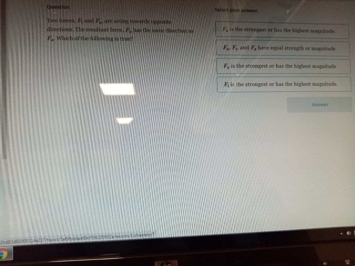 Question
Select your answer.
Two forces, F and F, are acting towards opposite
directions. The resultant force, F, has the same direction as
F. Which of the following is true?
F is the strongest or has the highest magnitude.
Fa, F, and F, have equal strength or magnitude
F, is the strongest or has the highest magnitude
F is the strongest or has the highest magnitude.
Answer
2bd82d92000114a227/topics/5af9fbddad69cf706100952a/lessons/1/chapters/7
