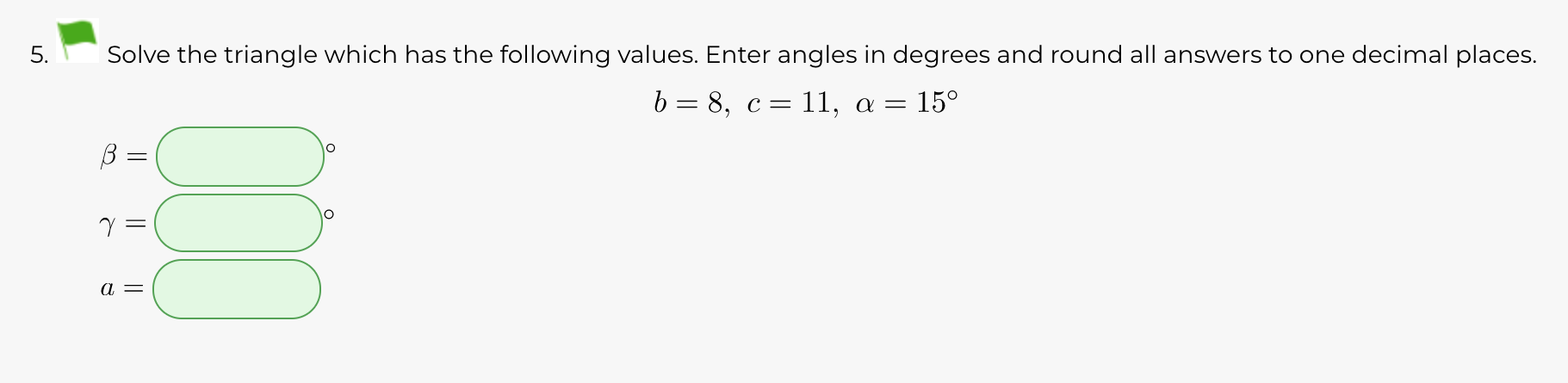 Solve the triangle which has the following values. Enter angles in degrees and round all answers to one decimal places.
b = 8, c= 11, a =
5.
|| ||||
