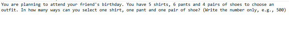 You are planning to attend your friend's birthday. You have 5 shirts, 6 pants and 4 pairs of shoes to choose an
outfit. In how many ways can you select one shirt, one pant and one pair of shoe? (Write the number only, e.g., 500)
