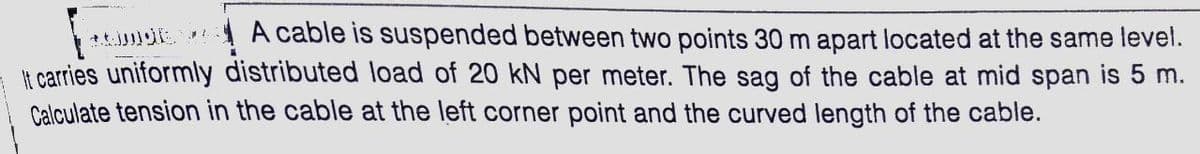 A A cable is suspended between two points 30 m apart located at the same level.
t carries uniformly distributed load of 20 kN per meter. The sag of the cable at mid span is 5 m.
Calculate tension in the cable at the left corner point and the curved length of the cable.
